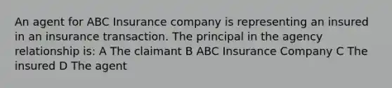 An agent for ABC Insurance company is representing an insured in an insurance transaction. The principal in the agency relationship is: A The claimant B ABC Insurance Company C The insured D The agent