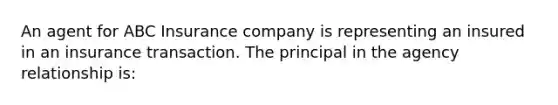 An agent for ABC Insurance company is representing an insured in an insurance transaction. The principal in the agency relationship is: