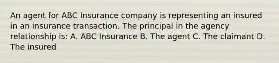 An agent for ABC Insurance company is representing an insured in an insurance transaction. The principal in the agency relationship is: A. ABC Insurance B. The agent C. The claimant D. The insured