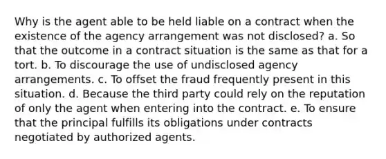 Why is the agent able to be held liable on a contract when the existence of the agency arrangement was not disclosed? a. So that the outcome in a contract situation is the same as that for a tort. b. To discourage the use of undisclosed agency arrangements. c. To offset the fraud frequently present in this situation. d. Because the third party could rely on the reputation of only the agent when entering into the contract. e. To ensure that the principal fulfills its obligations under contracts negotiated by authorized agents.