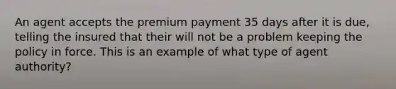 An agent accepts the premium payment 35 days after it is due, telling the insured that their will not be a problem keeping the policy in force. This is an example of what type of agent authority?