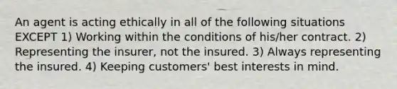 An agent is acting ethically in all of the following situations EXCEPT 1) Working within the conditions of his/her contract. 2) Representing the insurer, not the insured. 3) Always representing the insured. 4) Keeping customers' best interests in mind.