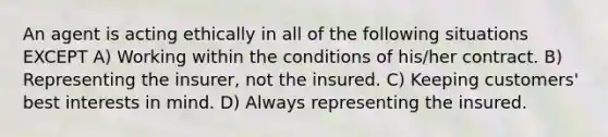 An agent is acting ethically in all of the following situations EXCEPT A) Working within the conditions of his/her contract. B) Representing the insurer, not the insured. C) Keeping customers' best interests in mind. D) Always representing the insured.