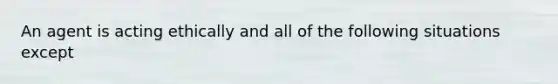 An agent is acting ethically and all of the following situations except