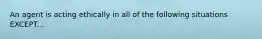 An agent is acting ethically in all of the following situations EXCEPT...