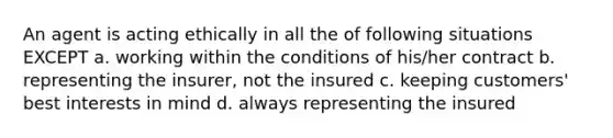 An agent is acting ethically in all the of following situations EXCEPT a. working within the conditions of his/her contract b. representing the insurer, not the insured c. keeping customers' best interests in mind d. always representing the insured