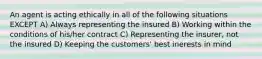 An agent is acting ethically in all of the following situations EXCEPT A) Always representing the insured B) Working within the conditions of his/her contract C) Representing the insurer, not the insured D) Keeping the customers' best inerests in mind