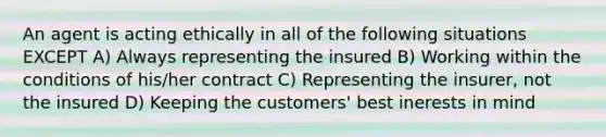 An agent is acting ethically in all of the following situations EXCEPT A) Always representing the insured B) Working within the conditions of his/her contract C) Representing the insurer, not the insured D) Keeping the customers' best inerests in mind