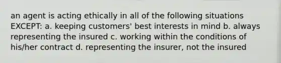 an agent is acting ethically in all of the following situations EXCEPT: a. keeping customers' best interests in mind b. always representing the insured c. working within the conditions of his/her contract d. representing the insurer, not the insured