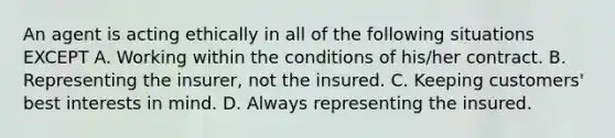 An agent is acting ethically in all of the following situations EXCEPT A. Working within the conditions of his/her contract. B. Representing the insurer, not the insured. C. Keeping customers' best interests in mind. D. Always representing the insured.