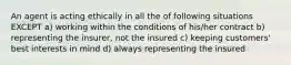 An agent is acting ethically in all the of following situations EXCEPT a) working within the conditions of his/her contract b) representing the insurer, not the insured c) keeping customers' best interests in mind d) always representing the insured