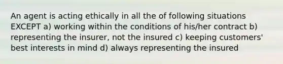 An agent is acting ethically in all the of following situations EXCEPT a) working within the conditions of his/her contract b) representing the insurer, not the insured c) keeping customers' best interests in mind d) always representing the insured