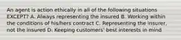 An agent is action ethically in all of the following situations EXCEPT? A. Always representing the insured B. Working within the conditions of his/hers contract C. Representing the insurer, not the insured D. Keeping customers' best interests in mind