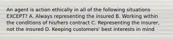 An agent is action ethically in all of the following situations EXCEPT? A. Always representing the insured B. Working within the conditions of his/hers contract C. Representing the insurer, not the insured D. Keeping customers' best interests in mind