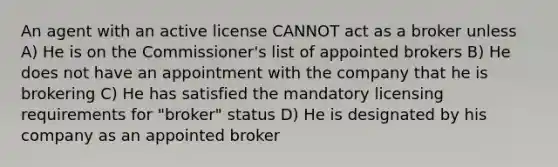 An agent with an active license CANNOT act as a broker unless A) He is on the Commissioner's list of appointed brokers B) He does not have an appointment with the company that he is brokering C) He has satisfied the mandatory licensing requirements for "broker" status D) He is designated by his company as an appointed broker