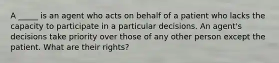 A _____ is an agent who acts on behalf of a patient who lacks the capacity to participate in a particular decisions. An agent's decisions take priority over those of any other person except the patient. What are their rights?