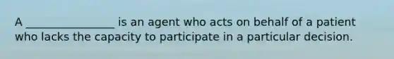 A ________________ is an agent who acts on behalf of a patient who lacks the capacity to participate in a particular decision.