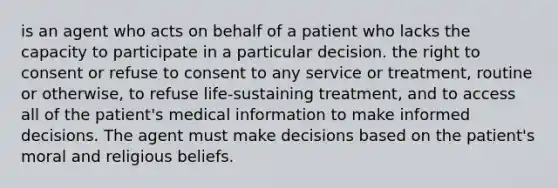 is an agent who acts on behalf of a patient who lacks the capacity to participate in a particular decision. the right to consent or refuse to consent to any service or treatment, routine or otherwise, to refuse life-sustaining treatment, and to access all of the patient's medical information to make informed decisions. The agent must make decisions based on the patient's moral and religious beliefs.