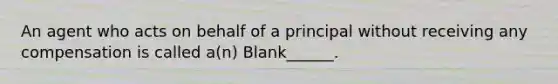 An agent who acts on behalf of a principal without receiving any compensation is called a(n) Blank______.