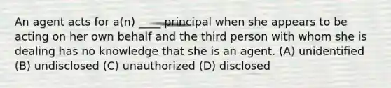 An agent acts for a(n) ____ principal when she appears to be acting on her own behalf and the third person with whom she is dealing has no knowledge that she is an agent. (A) unidentified (B) undisclosed (C) unauthorized (D) disclosed