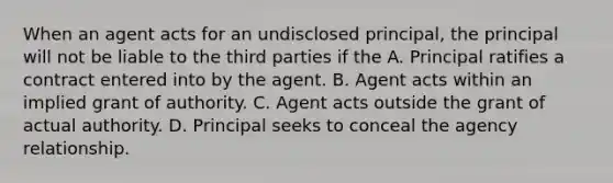 When an agent acts for an undisclosed principal, the principal will not be liable to the third parties if the A. Principal ratifies a contract entered into by the agent. B. Agent acts within an implied grant of authority. C. Agent acts outside the grant of actual authority. D. Principal seeks to conceal the agency relationship.