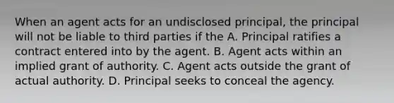 When an agent acts for an undisclosed principal, the principal will not be liable to third parties if the A. Principal ratifies a contract entered into by the agent. B. Agent acts within an implied grant of authority. C. Agent acts outside the grant of actual authority. D. Principal seeks to conceal the agency.