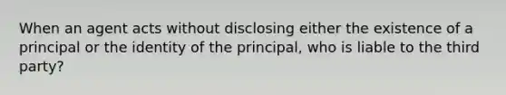 When an agent acts without disclosing either the existence of a principal or the identity of the principal, who is liable to the third party?