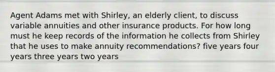 Agent Adams met with Shirley, an elderly client, to discuss variable annuities and other insurance products. For how long must he keep records of the information he collects from Shirley that he uses to make annuity recommendations? five years four years three years two years