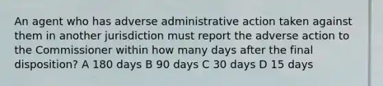 An agent who has adverse administrative action taken against them in another jurisdiction must report the adverse action to the Commissioner within how many days after the final disposition? A 180 days B 90 days C 30 days D 15 days