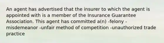 An agent has advertised that the insurer to which the agent is appointed with is a member of the Insurance Guarantee Association. This agent has committed a(n) -felony -misdemeanor -unfair method of competition -unauthorized trade practice