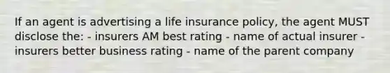 If an agent is advertising a life insurance policy, the agent MUST disclose the: - insurers AM best rating - name of actual insurer - insurers better business rating - name of the parent company