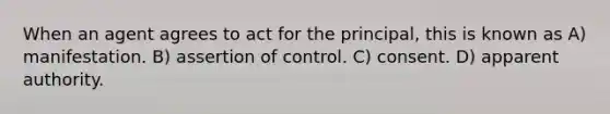 When an agent agrees to act for the principal, this is known as A) manifestation. B) assertion of control. C) consent. D) apparent authority.