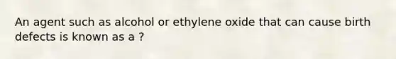 An agent such as alcohol or ethylene oxide that can cause birth defects is known as a ?