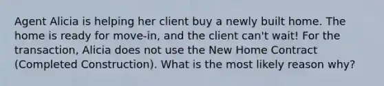 Agent Alicia is helping her client buy a newly built home. The home is ready for move-in, and the client can't wait! For the transaction, Alicia does not use the New Home Contract (Completed Construction). What is the most likely reason why?