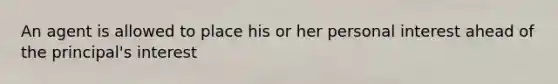 An agent is allowed to place his or her personal interest ahead of the principal's interest