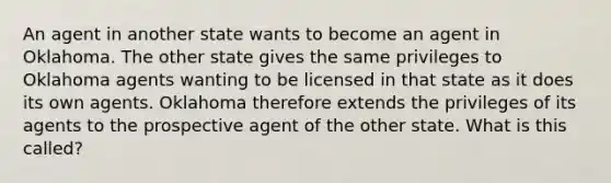 An agent in another state wants to become an agent in Oklahoma. The other state gives the same privileges to Oklahoma agents wanting to be licensed in that state as it does its own agents. Oklahoma therefore extends the privileges of its agents to the prospective agent of the other state. What is this called?