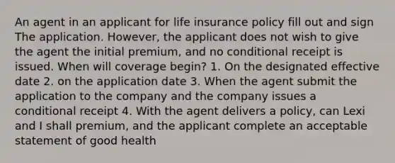 An agent in an applicant for life insurance policy fill out and sign The application. However, the applicant does not wish to give the agent the initial premium, and no conditional receipt is issued. When will coverage begin? 1. On the designated effective date 2. on the application date 3. When the agent submit the application to the company and the company issues a conditional receipt 4. With the agent delivers a policy, can Lexi and I shall premium, and the applicant complete an acceptable statement of good health