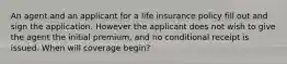 An agent and an applicant for a life insurance policy fill out and sign the application. However the applicant does not wish to give the agent the initial premium, and no conditional receipt is issued. When will coverage begin?