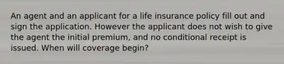 An agent and an applicant for a life insurance policy fill out and sign the application. However the applicant does not wish to give the agent the initial premium, and no conditional receipt is issued. When will coverage begin?