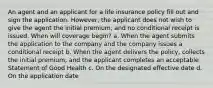 An agent and an applicant for a life insurance policy fill out and sign the application. However, the applicant does not wish to give the agent the initial premium, and no conditional receipt is issued. When will coverage begin? a. When the agent submits the application to the company and the company issues a conditional receipt b. When the agent delivers the policy, collects the initial premium, and the applicant completes an acceptable Statement of Good Health c. On the designated effective date d. On the application date