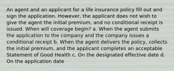 An agent and an applicant for a life insurance policy fill out and sign the application. However, the applicant does not wish to give the agent the initial premium, and no conditional receipt is issued. When will coverage begin? a. When the agent submits the application to the company and the company issues a conditional receipt b. When the agent delivers the policy, collects the initial premium, and the applicant completes an acceptable Statement of Good Health c. On the designated effective date d. On the application date