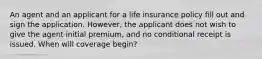 An agent and an applicant for a life insurance policy fill out and sign the application. However, the applicant does not wish to give the agent initial premium, and no conditional receipt is issued. When will coverage begin?