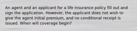 An agent and an applicant for a life insurance policy fill out and sign the application. However, the applicant does not wish to give the agent initial premium, and no conditional receipt is issued. When will coverage begin?