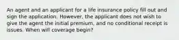 An agent and an applicant for a life insurance policy fill out and sign the application. However, the applicant does not wish to give the agent the initial premium, and no conditional receipt is issues. When will coverage begin?