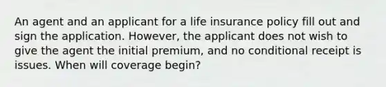 An agent and an applicant for a life insurance policy fill out and sign the application. However, the applicant does not wish to give the agent the initial premium, and no conditional receipt is issues. When will coverage begin?