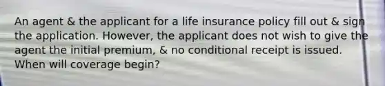 An agent & the applicant for a life insurance policy fill out & sign the application. However, the applicant does not wish to give the agent the initial premium, & no conditional receipt is issued. When will coverage begin?