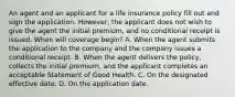 An agent and an applicant for a life insurance policy fill out and sign the application. However, the applicant does not wish to give the agent the initial premium, and no conditional receipt is issued. When will coverage begin? A. When the agent submits the application to the company and the company issues a conditional receipt. B. When the agent delivers the policy, collects the initial premium, and the applicant completes an acceptable Statement of Good Health. C. On the designated effective date. D. On the application date.