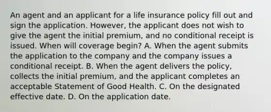 An agent and an applicant for a life insurance policy fill out and sign the application. However, the applicant does not wish to give the agent the initial premium, and no conditional receipt is issued. When will coverage begin? A. When the agent submits the application to the company and the company issues a conditional receipt. B. When the agent delivers the policy, collects the initial premium, and the applicant completes an acceptable Statement of Good Health. C. On the designated effective date. D. On the application date.