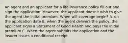 An agent and an applicant for a life insurance policy fill out and sign the application. However, the applicant doesn't wish to give the agent the initial premium. When will coverage begin? A. on the application date B. when the agent delivers the policy, the applicant signs a Statement of Good Health and pays the initial premium C. When the agent submits the application and the insurer issues a conditional receipt