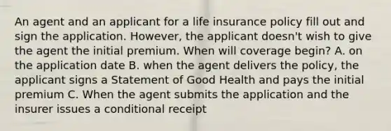 An agent and an applicant for a life insurance policy fill out and sign the application. However, the applicant doesn't wish to give the agent the initial premium. When will coverage begin? A. on the application date B. when the agent delivers the policy, the applicant signs a Statement of Good Health and pays the initial premium C. When the agent submits the application and the insurer issues a conditional receipt